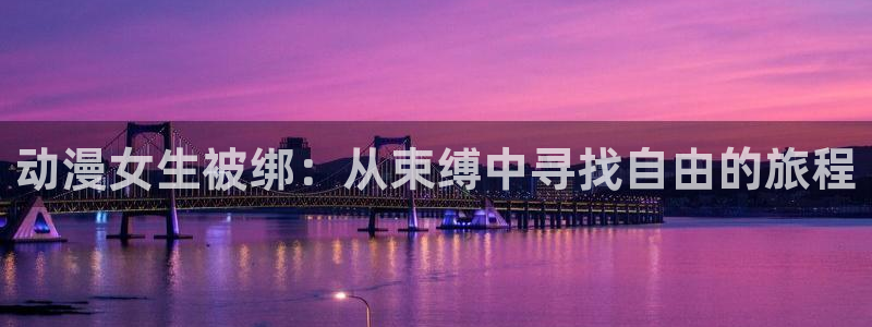 age动漫下载入口：动漫女生被绑：从束缚中寻找自由的旅程