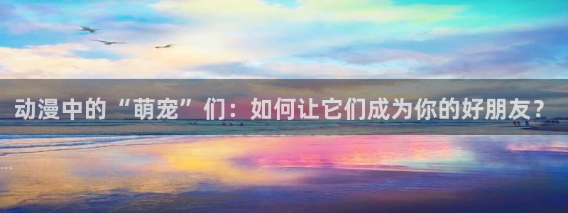 拷贝漫画 copymanager.ory网站：动漫中的“萌宠”们：如何让它们成为你的好朋友？