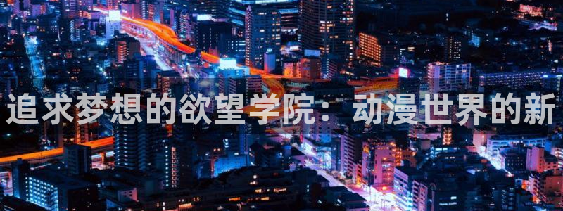 age动漫下载动漫全免费：追求梦想的欲望学院：动漫世界的新