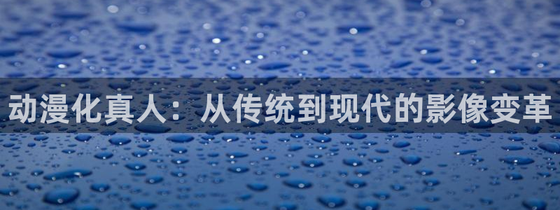 age动漫下载动漫全免费：动漫化真人：从传统到现代的影像变革